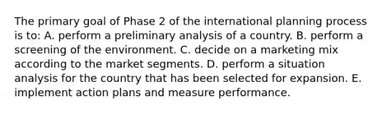 The primary goal of Phase 2 of the international planning process is to: A. perform a preliminary analysis of a country. B. perform a screening of the environment. C. decide on a marketing mix according to the market segments. D. perform a situation analysis for the country that has been selected for expansion. E. implement action plans and measure performance.