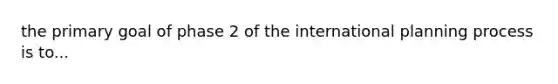 the primary goal of phase 2 of the international planning process is to...