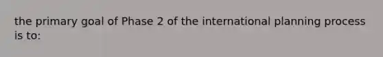 the primary goal of Phase 2 of the international planning process is to: