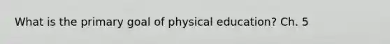 What is the primary goal of physical education? Ch. 5