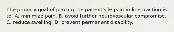 The primary goal of placing the patient's legs in in-line traction is to: A. minimize pain. B. avoid further neurovascular compromise. C. reduce swelling. D. prevent permanent disability.