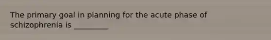 The primary goal in planning for the acute phase of schizophrenia is _________