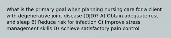 What is the primary goal when planning nursing care for a client with degenerative joint disease (DJD)? A) Obtain adequate rest and sleep B) Reduce risk for infection C) Improve stress management skills D) Achieve satisfactory pain control