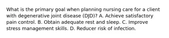 What is the primary goal when planning nursing care for a client with degenerative joint disease (DJD)? A. Achieve satisfactory pain control. B. Obtain adequate rest and sleep. C. Improve stress management skills. D. Reducer risk of infection.