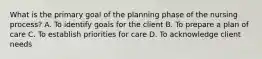 What is the primary goal of the planning phase of the nursing process? A. To identify goals for the client B. To prepare a plan of care C. To establish priorities for care D. To acknowledge client needs