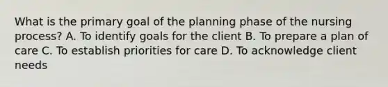 What is the primary goal of the planning phase of the nursing process? A. To identify goals for the client B. To prepare a plan of care C. To establish priorities for care D. To acknowledge client needs