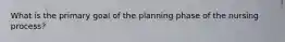 What is the primary goal of the planning phase of the nursing process?