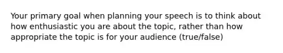 Your primary goal when planning your speech is to think about how enthusiastic you are about the topic, rather than how appropriate the topic is for your audience (true/false)