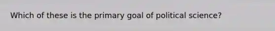 Which of these is the primary goal of political science?