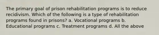 The primary goal of prison rehabilitation programs is to reduce recidivism. Which of the following is a type of rehabilitation programs found in prisons? a. Vocational programs b. Educational programs c. Treatment programs d. All the above