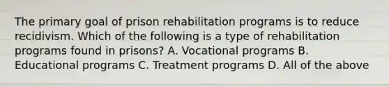 The primary goal of prison rehabilitation programs is to reduce recidivism. Which of the following is a type of rehabilitation programs found in prisons? A. Vocational programs B. Educational programs C. Treatment programs D. All of the above