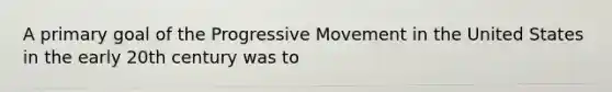 A primary goal of the Progressive Movement in the United States in the early 20th century was to