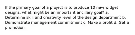 If the primary goal of a project is to produce 10 new widget designs, what might be an important ancillary goal? a. Determine skill and creativity level of the design department b. Demonstrate management commitment c. Make a profit d. Get a promotion