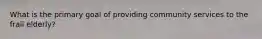 What is the primary goal of providing community services to the frail elderly?