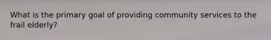 What is the primary goal of providing community services to the frail elderly?