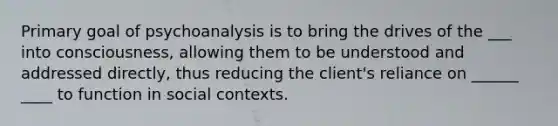 Primary goal of psychoanalysis is to bring the drives of the ___ into consciousness, allowing them to be understood and addressed directly, thus reducing the client's reliance on ______ ____ to function in social contexts.