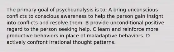 The primary goal of psychoanalysis is to: A bring unconscious conflicts to conscious awareness to help the person gain insight into conflicts and resolve them. B provide unconditional positive regard to the person seeking help. C learn and reinforce more productive behaviors in place of maladaptive behaviors. D actively confront irrational thought patterns.