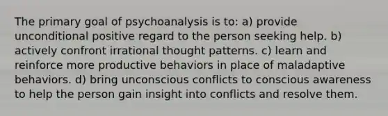 The primary goal of psychoanalysis is to: a) provide unconditional positive regard to the person seeking help. b) actively confront irrational thought patterns. c) learn and reinforce more productive behaviors in place of maladaptive behaviors. d) bring unconscious conflicts to conscious awareness to help the person gain insight into conflicts and resolve them.