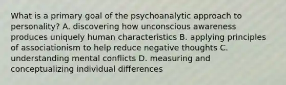 What is a primary goal of the psychoanalytic approach to personality? A. discovering how unconscious awareness produces uniquely human characteristics B. applying principles of associationism to help reduce negative thoughts C. understanding mental conflicts D. measuring and conceptualizing individual differences