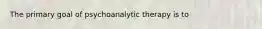 The primary goal of psychoanalytic therapy is to