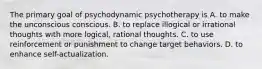 The primary goal of psychodynamic psychotherapy is A. to make the unconscious conscious. B. to replace illogical or irrational thoughts with more logical, rational thoughts. C. to use reinforcement or punishment to change target behaviors. D. to enhance self-actualization.