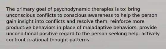 The primary goal of psychodynamic therapies is to: bring unconscious conflicts to conscious awareness to help the person gain insight into conflicts and resolve them. reinforce more productive behaviors in place of maladaptive behaviors. provide unconditional positive regard to the person seeking help. actively confront irrational thought patterns.