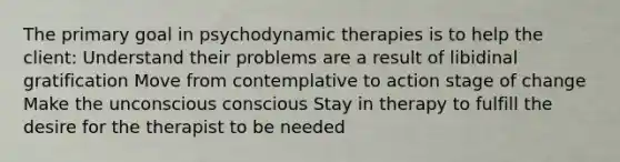 The primary goal in psychodynamic therapies is to help the client: Understand their problems are a result of libidinal gratification Move from contemplative to action stage of change Make the unconscious conscious Stay in therapy to fulfill the desire for the therapist to be needed