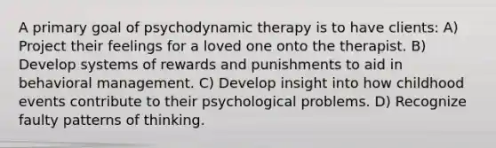 A primary goal of psychodynamic therapy is to have clients: A) Project their feelings for a loved one onto the therapist. B) Develop systems of rewards and punishments to aid in behavioral management. C) Develop insight into how childhood events contribute to their psychological problems. D) Recognize faulty patterns of thinking.