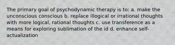 The primary goal of psychodynamic therapy is to: a. make the unconscious conscious b. replace illogical or irrational thoughts with more logical, rational thoughts c. use transference as a means for exploring sublimation of the id d. enhance self-actualization