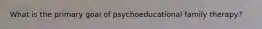 What is the primary goal of psychoeducational family therapy?