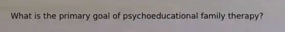 What is the primary goal of psychoeducational family therapy?