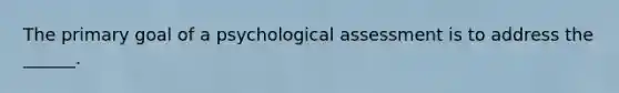 The primary goal of a psychological assessment is to address the ______.