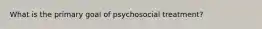 What is the primary goal of psychosocial treatment?