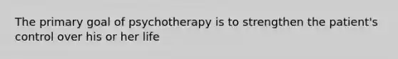 The primary goal of psychotherapy is to strengthen the patient's control over his or her life