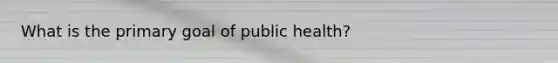 What is the primary goal of public health?