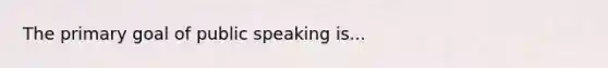 The primary goal of public speaking is...