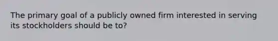 The primary goal of a publicly owned firm interested in serving its stockholders should be to?