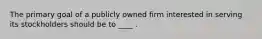 The primary goal of a publicly owned firm interested in serving its stockholders should be to ____ .