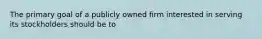 The primary goal of a publicly owned firm interested in serving its stockholders should be to