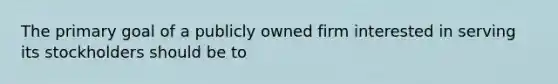 The primary goal of a publicly owned firm interested in serving its stockholders should be to