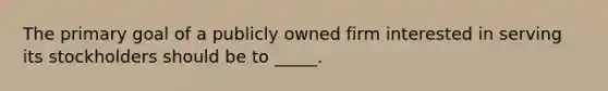 The primary goal of a publicly owned firm interested in serving its stockholders should be to _____.​