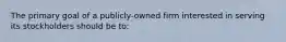 The primary goal of a publicly-owned firm interested in serving its stockholders should be to: