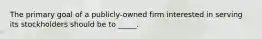 The primary goal of a publicly-owned firm interested in serving its stockholders should be to _____.