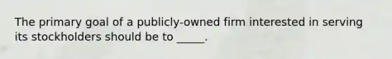 The primary goal of a publicly-owned firm interested in serving its stockholders should be to _____.