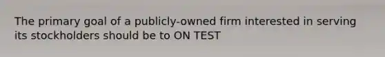 The primary goal of a publicly-owned firm interested in serving its stockholders should be to ON TEST