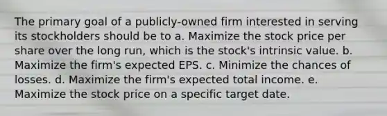 The primary goal of a publicly-owned firm interested in serving its stockholders should be to a. Maximize the stock price per share over the long run, which is the stock's intrinsic value. b. Maximize the firm's expected EPS. c. Minimize the chances of losses. d. Maximize the firm's expected total income. e. Maximize the stock price on a specific target date.