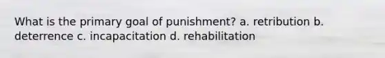 What is the primary goal of punishment? a. retribution b. deterrence c. incapacitation d. rehabilitation