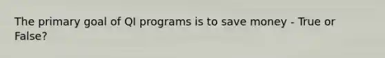 The primary goal of QI programs is to save money - True or False?