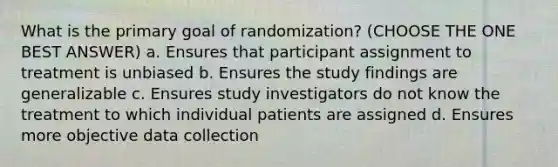 What is the primary goal of randomization? (CHOOSE THE ONE BEST ANSWER) a. Ensures that participant assignment to treatment is unbiased b. Ensures the study findings are generalizable c. Ensures study investigators do not know the treatment to which individual patients are assigned d. Ensures more objective data collection