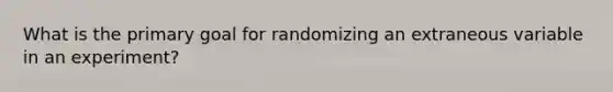 What is the primary goal for randomizing an extraneous variable in an experiment?